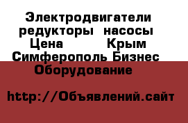 Электродвигатели, редукторы, насосы › Цена ­ 123 - Крым, Симферополь Бизнес » Оборудование   
